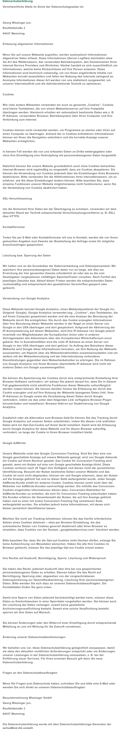 Datenschutzerklärung Verantwortliche Stelle im Sinne der Datenschutzgesetze ist: Georg Wiesinger jun.  Reutfeldstraße 3  94437 Mamming Erfassung allgemeiner Informationen Wenn Sie auf unsere Webseite zugreifen, werden automatisch Informationen  allgemeiner Natur erfasst. Diese Informationen (Server-Logfiles) beinhalten etwa  die Art des Webbrowsers, das verwendete Betriebssystem, den Domainnamen Ihres  Internet Service Providers und Ähnliches. Hierbei handelt es sich ausschließlich um  Informationen, welche keine Rückschlüsse auf Ihre Person zulassen. Diese  Informationen sind technisch notwendig, um von Ihnen angeforderte Inhalte von  Webseiten korrekt auszuliefern und fallen bei Nutzung des Internets zwingend an.  Anonyme Informationen dieser Art werden von uns statistisch ausgewertet, um  unseren Internetauftritt und die dahinterstehende Technik zu optimieren. Cookies Wie viele andere Webseiten verwenden wir auch so genannte „Cookies“. Cookies  sind kleine Textdateien, die von einem Webseitenserver auf Ihre Festplatte  übertragen werden. Hierdurch erhalten wir automatisch bestimmte Daten wie z. B.  IP-Adresse, verwendeter Browser, Betriebssystem über Ihren Computer und Ihre  Verbindung zum Internet. Cookies können nicht verwendet werden, um Programme zu starten oder Viren auf  einen Computer zu übertragen. Anhand der in Cookies enthaltenen Informationen  können wir Ihnen die Navigation erleichtern und die korrekte Anzeige unserer  Webseiten ermöglichen. In keinem Fall werden die von uns erfassten Daten an Dritte weitergegeben oder  ohne Ihre Einwilligung eine Verknüpfung mit personenbezogenen Daten hergestellt. Natürlich können Sie unsere Website grundsätzlich auch ohne Cookies betrachten.  Internet-Browser sind regelmäßig so eingestellt, dass sie Cookies akzeptieren. Sie  können die Verwendung von Cookies jederzeit über die Einstellungen Ihres Browsers  deaktivieren. Bitte verwenden Sie die Hilfefunktionen Ihres Internetbrowsers, um zu  erfahren, wie Sie diese Einstellungen ändern können. Bitte beachten Sie, dass  einzelne Funktionen unserer Website möglicherweise nicht funktionieren, wenn Sie  die Verwendung von Cookies deaktiviert haben. SSL-Verschlüsselung Um die Sicherheit Ihrer Daten bei der Übertragung zu schützen, verwenden wir dem  aktuellen Stand der Technik entsprechende Verschlüsselungsverfahren (z. B. SSL)  über HTTPS. Kontaktformular Treten Sie per E-Mail oder Kontaktformular mit uns in Kontakt, werden die von Ihnen  gemachten Angaben zum Zwecke der Bearbeitung der Anfrage sowie für mögliche  Anschlussfragen gespeichert. Löschung bzw. Sperrung der Daten Wir halten uns an die Grundsätze der Datenvermeidung und Datensparsamkeit. Wir  speichern Ihre personenbezogenen Daten daher nur so lange, wie dies zur  Erreichung der hier genannten Zwecke erforderlich ist oder wie es die vom  Gesetzgeber vorgesehenen vielfältigen Speicherfristen vorsehen. Nach Fortfall des  jeweiligen Zweckes bzw. Ablauf dieser Fristen werden die entsprechenden Daten  routinemäßig und entsprechend den gesetzlichen Vorschriften gesperrt oder  gelöscht. Verwendung von Google Analytics Diese Webseite benutzt Google Analytics, einen Webanalysedienst der Google Inc.  (folgend: Google). Google Analytics verwendet sog. „Cookies“, also Textdateien, die  auf Ihrem Computer gespeichert werden und die eine Analyse der Benutzung der  Webseite durch Sie ermöglichen. Die durch das Cookie erzeugten Informationen  über Ihre Benutzung dieser Webseite werden in der Regel an einen Server von  Google in den USA übertragen und dort gespeichert. Aufgrund der Aktivierung der  IP-Anonymisierung auf diesen Webseiten, wird Ihre IP-Adresse von Google jedoch  innerhalb von Mitgliedstaaten der Europäischen Union oder in anderen  Vertragsstaaten des Abkommens über den Europäischen Wirtschaftsraum zuvor  gekürzt. Nur in Ausnahmefällen wird die volle IP-Adresse an einen Server von  Google in den USA übertragen und dort gekürzt. Im Auftrag des Betreibers dieser  Webseite wird Google diese Informationen benutzen, um Ihre Nutzung der Webseite  auszuwerten, um Reports über die Webseitenaktivitäten zusammenzustellen und um  weitere mit der Webseitennutzung und der Internetnutzung verbundene  Dienstleistungen gegenüber dem Webseitenbetreiber zu erbringen. Die im Rahmen  von Google Analytics von Ihrem Browser übermittelte IP-Adresse wird nicht mit  anderen Daten von Google zusammengeführt. Sie können die Speicherung der Cookies durch eine entsprechende Einstellung Ihrer  Browser-Software verhindern; wir weisen Sie jedoch darauf hin, dass Sie in diesem  Fall gegebenenfalls nicht sämtliche Funktionen dieser Webseite vollumfänglich  werden nutzen können. Sie können darüber hinaus die Erfassung der durch das  Cookie erzeugten und auf Ihre Nutzung der Webseite bezogenen Daten (inkl. Ihrer  IP-Adresse) an Google sowie die Verarbeitung dieser Daten durch Google  verhindern, indem sie das unter dem folgenden Link verfügbare Browser-Plugin  herunterladen und installieren: Browser-Add-on zur Deaktivierung von Google  Analytics. Zusätzlich oder als Alternative zum Browser-Add-On können Sie das Tracking durch  Google Analytics auf unseren Seiten unterbinden, indem Sie diesen Link anklicken .  Dabei wird ein Opt-Out-Cookie auf Ihrem Gerät installiert. Damit wird die Erfassung  durch Google Analytics für diese Website und für diesen Browser zukünftig  verhindert, so lange der Cookie in Ihrem Browser installiert bleibt. Google AdWords Unsere Webseite nutzt das Google Conversion-Tracking. Sind Sie über eine von  Google geschaltete Anzeige auf unsere Webseite gelangt, wird von Google Adwords  ein Cookie auf Ihrem Rechner gesetzt. Das Cookie für Conversion-Tracking wird  gesetzt, wenn ein Nutzer auf eine von Google geschaltete Anzeige klickt. Diese  Cookies verlieren nach 30 Tagen ihre Gültigkeit und dienen nicht der persönlichen  Identifizierung. Besucht der Nutzer bestimmte Seiten unserer Website und das  Cookie ist noch nicht abgelaufen, können wir und Google erkennen, dass der Nutzer  auf die Anzeige geklickt hat und zu dieser Seite weitergeleitet wurde. Jeder Google  AdWords-Kunde erhält ein anderes Cookie. Cookies können somit nicht über die  Websites von AdWords-Kunden nachverfolgt werden. Die mithilfe des Conversion- Cookies eingeholten Informationen dienen dazu, Conversion-Statistiken für  AdWords-Kunden zu erstellen, die sich für Conversion-Tracking entschieden haben.  Die Kunden erfahren die Gesamtanzahl der Nutzer, die auf ihre Anzeige geklickt  haben und zu einer mit einem Conversion-Tracking-Tag versehenen Seite  weitergeleitet wurden. Sie erhalten jedoch keine Informationen, mit denen sich  Nutzer persönlich identifizieren lassen. Möchten Sie nicht am Tracking teilnehmen, können Sie das hierfür erforderliche  Setzen eines Cookies ablehnen – etwa per Browser-Einstellung, die das  automatische Setzen von Cookies generell deaktiviert oder Ihren Browser so  einstellen, dass Cookies von der Domain „googleleadservices.com“ blockiert werden. Bitte beachten Sie, dass Sie die Opt-out-Cookies nicht löschen dürfen, solange Sie  keine Aufzeichnung von Messdaten wünschen. Haben Sie alle Ihre Cookies im  Browser gelöscht, müssen Sie das jeweilige Opt-out Cookie erneut setzen. Ihre Rechte auf Auskunft, Berichtigung, Sperre, Löschung und Widerspruch Sie haben das Recht, jederzeit Auskunft über Ihre bei uns gespeicherten  personenbezogenen Daten zu erhalten. Ebenso haben Sie das Recht auf  Berichtigung, Sperrung oder, abgesehen von der vorgeschriebenen  Datenspeicherung zur Geschäftsabwicklung, Löschung Ihrer personenbezogenen  Daten. Bitte wenden Sie sich dazu an unseren Datenschutzbeauftragten. Die  Kontaktdaten finden Sie ganz unten. Damit eine Sperre von Daten jederzeit berücksichtigt werden kann, müssen diese  Daten zu Kontrollzwecken in einer Sperrdatei vorgehalten werden. Sie können auch  die Löschung der Daten verlangen, soweit keine gesetzliche  Archivierungsverpflichtung besteht. Soweit eine solche Verpflichtung besteht,  sperren wir Ihre Daten auf Wunsch. Sie können Änderungen oder den Widerruf einer Einwilligung durch entsprechende  Mitteilung an uns mit Wirkung für die Zukunft vornehmen. Änderung unserer Datenschutzbestimmungen Wir behalten uns vor, diese Datenschutzerklärung gelegentlich anzupassen, damit  sie stets den aktuellen rechtlichen Anforderungen entspricht oder um Änderungen  unserer Leistungen in der Datenschutzerklärung umzusetzen, z. B. bei der  Einführung neuer Services. Für Ihren erneuten Besuch gilt dann die neue  Datenschutzerklärung. Fragen an den Datenschutzbeauftragten Wenn Sie Fragen zum Datenschutz haben, schreiben Sie uns bitte eine E-Mail oder  wenden Sie sich direkt an unseren Datenschutzbeauftragten:    Bauunternehmung Wiesinger GmbH  Georg Wiesinger jun. Reutfeldstraße 3  94437 Mamming Die Datenschutzerklärung wurde mit dem Datenschutzerklärungs-Generator der  activeMind AG erstellt.