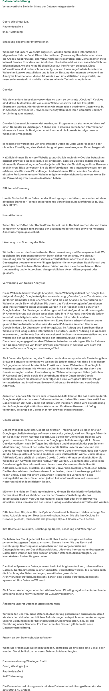 Datenschutzerklärung Verantwortliche Stelle im Sinne der Datenschutzgesetze ist: Georg Wiesinger jun.  Reutfeldstraße 3  94437 Mamming Erfassung allgemeiner Informationen Wenn Sie auf unsere Webseite zugreifen, werden automatisch Informationen  allgemeiner Natur erfasst. Diese Informationen (Server-Logfiles) beinhalten etwa  die Art des Webbrowsers, das verwendete Betriebssystem, den Domainnamen Ihres  Internet Service Providers und Ähnliches. Hierbei handelt es sich ausschließlich um  Informationen, welche keine Rückschlüsse auf Ihre Person zulassen. Diese  Informationen sind technisch notwendig, um von Ihnen angeforderte Inhalte von  Webseiten korrekt auszuliefern und fallen bei Nutzung des Internets zwingend an.  Anonyme Informationen dieser Art werden von uns statistisch ausgewertet, um  unseren Internetauftritt und die dahinterstehende Technik zu optimieren. Cookies Wie viele andere Webseiten verwenden wir auch so genannte „Cookies“. Cookies  sind kleine Textdateien, die von einem Webseitenserver auf Ihre Festplatte  übertragen werden. Hierdurch erhalten wir automatisch bestimmte Daten wie z. B.  IP-Adresse, verwendeter Browser, Betriebssystem über Ihren Computer und Ihre  Verbindung zum Internet. Cookies können nicht verwendet werden, um Programme zu starten oder Viren auf  einen Computer zu übertragen. Anhand der in Cookies enthaltenen Informationen  können wir Ihnen die Navigation erleichtern und die korrekte Anzeige unserer  Webseiten ermöglichen. In keinem Fall werden die von uns erfassten Daten an Dritte weitergegeben oder  ohne Ihre Einwilligung eine Verknüpfung mit personenbezogenen Daten hergestellt. Natürlich können Sie unsere Website grundsätzlich auch ohne Cookies betrachten.  Internet-Browser sind regelmäßig so eingestellt, dass sie Cookies akzeptieren. Sie  können die Verwendung von Cookies jederzeit über die Einstellungen Ihres Browsers  deaktivieren. Bitte verwenden Sie die Hilfefunktionen Ihres Internetbrowsers, um zu  erfahren, wie Sie diese Einstellungen ändern können. Bitte beachten Sie, dass  einzelne Funktionen unserer Website möglicherweise nicht funktionieren, wenn Sie  die Verwendung von Cookies deaktiviert haben. SSL-Verschlüsselung Um die Sicherheit Ihrer Daten bei der Übertragung zu schützen, verwenden wir dem  aktuellen Stand der Technik entsprechende Verschlüsselungsverfahren (z. B. SSL)  über HTTPS. Kontaktformular Treten Sie per E-Mail oder Kontaktformular mit uns in Kontakt, werden die von Ihnen  gemachten Angaben zum Zwecke der Bearbeitung der Anfrage sowie für mögliche  Anschlussfragen gespeichert. Löschung bzw. Sperrung der Daten Wir halten uns an die Grundsätze der Datenvermeidung und Datensparsamkeit. Wir  speichern Ihre personenbezogenen Daten daher nur so lange, wie dies zur  Erreichung der hier genannten Zwecke erforderlich ist oder wie es die vom  Gesetzgeber vorgesehenen vielfältigen Speicherfristen vorsehen. Nach Fortfall des  jeweiligen Zweckes bzw. Ablauf dieser Fristen werden die entsprechenden Daten  routinemäßig und entsprechend den gesetzlichen Vorschriften gesperrt oder  gelöscht. Verwendung von Google Analytics Diese Webseite benutzt Google Analytics, einen Webanalysedienst der Google Inc.  (folgend: Google). Google Analytics verwendet sog. „Cookies“, also Textdateien, die  auf Ihrem Computer gespeichert werden und die eine Analyse der Benutzung der  Webseite durch Sie ermöglichen. Die durch das Cookie erzeugten Informationen  über Ihre Benutzung dieser Webseite werden in der Regel an einen Server von  Google in den USA übertragen und dort gespeichert. Aufgrund der Aktivierung der  IP-Anonymisierung auf diesen Webseiten, wird Ihre IP-Adresse von Google jedoch  innerhalb von Mitgliedstaaten der Europäischen Union oder in anderen  Vertragsstaaten des Abkommens über den Europäischen Wirtschaftsraum zuvor  gekürzt. Nur in Ausnahmefällen wird die volle IP-Adresse an einen Server von  Google in den USA übertragen und dort gekürzt. Im Auftrag des Betreibers dieser  Webseite wird Google diese Informationen benutzen, um Ihre Nutzung der Webseite  auszuwerten, um Reports über die Webseitenaktivitäten zusammenzustellen und um  weitere mit der Webseitennutzung und der Internetnutzung verbundene  Dienstleistungen gegenüber dem Webseitenbetreiber zu erbringen. Die im Rahmen  von Google Analytics von Ihrem Browser übermittelte IP-Adresse wird nicht mit  anderen Daten von Google zusammengeführt. Sie können die Speicherung der Cookies durch eine entsprechende Einstellung Ihrer  Browser-Software verhindern; wir weisen Sie jedoch darauf hin, dass Sie in diesem  Fall gegebenenfalls nicht sämtliche Funktionen dieser Webseite vollumfänglich  werden nutzen können. Sie können darüber hinaus die Erfassung der durch das  Cookie erzeugten und auf Ihre Nutzung der Webseite bezogenen Daten (inkl. Ihrer  IP-Adresse) an Google sowie die Verarbeitung dieser Daten durch Google  verhindern, indem sie das unter dem folgenden Link verfügbare Browser-Plugin  herunterladen und installieren: Browser-Add-on zur Deaktivierung von Google  Analytics. Zusätzlich oder als Alternative zum Browser-Add-On können Sie das Tracking durch  Google Analytics auf unseren Seiten unterbinden, indem Sie diesen Link anklicken .  Dabei wird ein Opt-Out-Cookie auf Ihrem Gerät installiert. Damit wird die Erfassung  durch Google Analytics für diese Website und für diesen Browser zukünftig  verhindert, so lange der Cookie in Ihrem Browser installiert bleibt. Google AdWords Unsere Webseite nutzt das Google Conversion-Tracking. Sind Sie über eine von  Google geschaltete Anzeige auf unsere Webseite gelangt, wird von Google Adwords  ein Cookie auf Ihrem Rechner gesetzt. Das Cookie für Conversion-Tracking wird  gesetzt, wenn ein Nutzer auf eine von Google geschaltete Anzeige klickt. Diese  Cookies verlieren nach 30 Tagen ihre Gültigkeit und dienen nicht der persönlichen  Identifizierung. Besucht der Nutzer bestimmte Seiten unserer Website und das  Cookie ist noch nicht abgelaufen, können wir und Google erkennen, dass der Nutzer  auf die Anzeige geklickt hat und zu dieser Seite weitergeleitet wurde. Jeder Google  AdWords-Kunde erhält ein anderes Cookie. Cookies können somit nicht über die  Websites von AdWords-Kunden nachverfolgt werden. Die mithilfe des Conversion- Cookies eingeholten Informationen dienen dazu, Conversion-Statistiken für  AdWords-Kunden zu erstellen, die sich für Conversion-Tracking entschieden haben.  Die Kunden erfahren die Gesamtanzahl der Nutzer, die auf ihre Anzeige geklickt  haben und zu einer mit einem Conversion-Tracking-Tag versehenen Seite  weitergeleitet wurden. Sie erhalten jedoch keine Informationen, mit denen sich  Nutzer persönlich identifizieren lassen. Möchten Sie nicht am Tracking teilnehmen, können Sie das hierfür erforderliche  Setzen eines Cookies ablehnen – etwa per Browser-Einstellung, die das  automatische Setzen von Cookies generell deaktiviert oder Ihren Browser so  einstellen, dass Cookies von der Domain „googleleadservices.com“ blockiert werden. Bitte beachten Sie, dass Sie die Opt-out-Cookies nicht löschen dürfen, solange Sie  keine Aufzeichnung von Messdaten wünschen. Haben Sie alle Ihre Cookies im  Browser gelöscht, müssen Sie das jeweilige Opt-out Cookie erneut setzen. Ihre Rechte auf Auskunft, Berichtigung, Sperre, Löschung und Widerspruch Sie haben das Recht, jederzeit Auskunft über Ihre bei uns gespeicherten  personenbezogenen Daten zu erhalten. Ebenso haben Sie das Recht auf  Berichtigung, Sperrung oder, abgesehen von der vorgeschriebenen  Datenspeicherung zur Geschäftsabwicklung, Löschung Ihrer personenbezogenen  Daten. Bitte wenden Sie sich dazu an unseren Datenschutzbeauftragten. Die  Kontaktdaten finden Sie ganz unten. Damit eine Sperre von Daten jederzeit berücksichtigt werden kann, müssen diese  Daten zu Kontrollzwecken in einer Sperrdatei vorgehalten werden. Sie können auch  die Löschung der Daten verlangen, soweit keine gesetzliche  Archivierungsverpflichtung besteht. Soweit eine solche Verpflichtung besteht,  sperren wir Ihre Daten auf Wunsch. Sie können Änderungen oder den Widerruf einer Einwilligung durch entsprechende  Mitteilung an uns mit Wirkung für die Zukunft vornehmen. Änderung unserer Datenschutzbestimmungen Wir behalten uns vor, diese Datenschutzerklärung gelegentlich anzupassen, damit  sie stets den aktuellen rechtlichen Anforderungen entspricht oder um Änderungen  unserer Leistungen in der Datenschutzerklärung umzusetzen, z. B. bei der  Einführung neuer Services. Für Ihren erneuten Besuch gilt dann die neue  Datenschutzerklärung. Fragen an den Datenschutzbeauftragten Wenn Sie Fragen zum Datenschutz haben, schreiben Sie uns bitte eine E-Mail oder  wenden Sie sich direkt an unseren Datenschutzbeauftragten:    Bauunternehmung Wiesinger GmbH  Georg Wiesinger jun. Reutfeldstraße 3  94437 Mamming Die Datenschutzerklärung wurde mit dem Datenschutzerklärungs-Generator der  activeMind AG erstellt.